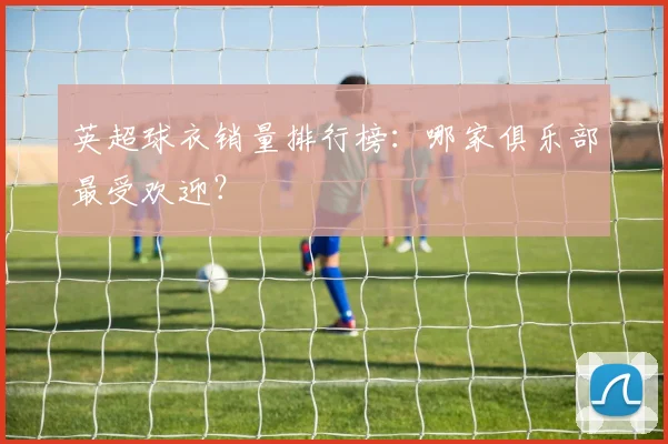 英超球衣销量排行榜：哪家俱乐部最受欢迎？