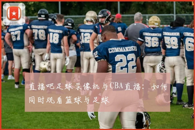 直播吧足球录像机与CBA直播：如何同时观看篮球与足球