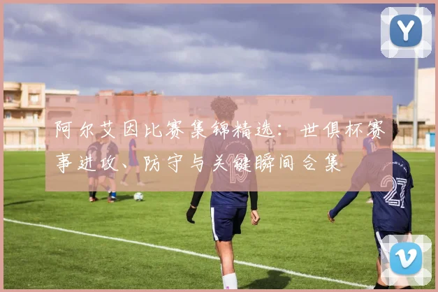 阿尔艾因比赛集锦精选：世俱杯赛事进攻、防守与关键瞬间合集